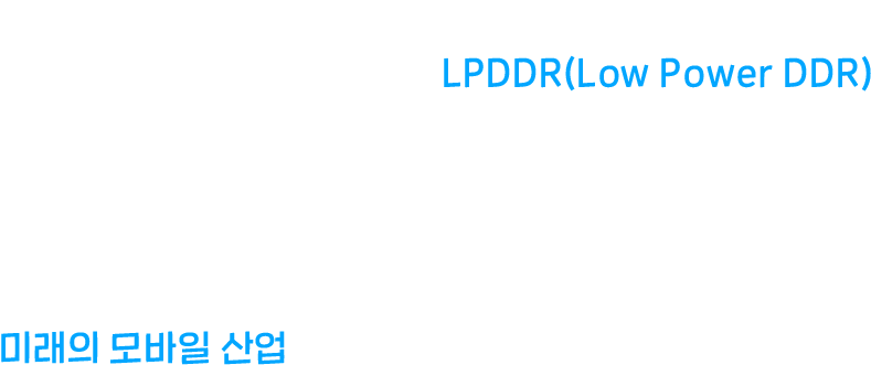 DRAM 중에서도 크기가 작고 전력 소모가 적어 모바일에 주로 쓰이는 반도체 LPDDR(Low Power DDR) LPDDR 성능이 향상될수록 모바일은 진화한다. 일상부터 업무, 취미까지, 우리와 떼려야 뗄 수 없는 LPDDR은 미래의 모바일 산업을 어떻게 바꾸어 놓을까?